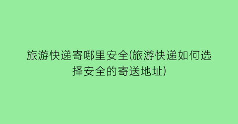 旅游快递寄哪里安全(旅游快递如何选择安全的寄送地址)