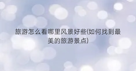 旅游怎么看哪里风景好些(如何找到最美的旅游景点)