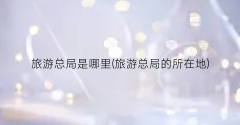 旅游总局是哪里(旅游总局的所在地)