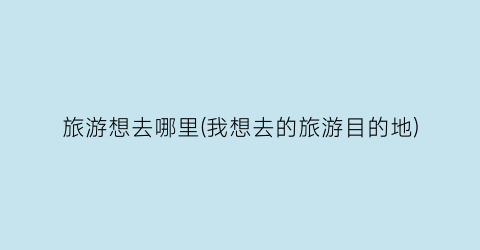 旅游想去哪里(我想去的旅游目的地)