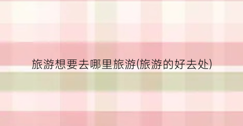 旅游想要去哪里旅游(旅游的好去处)