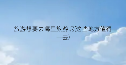 旅游想要去哪里旅游呢(这些地方值得一去)