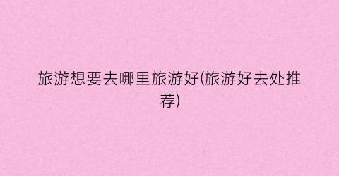 旅游想要去哪里旅游好(旅游好去处推荐)