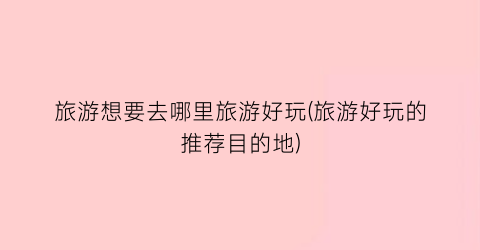 旅游想要去哪里旅游好玩(旅游好玩的推荐目的地)