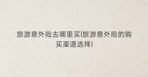 旅游意外险去哪里买(旅游意外险的购买渠道选择)