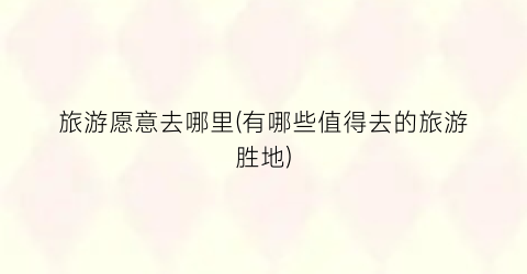 旅游愿意去哪里(有哪些值得去的旅游胜地)
