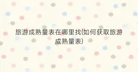 旅游成熟量表在哪里找(如何获取旅游成熟量表)