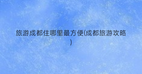 旅游成都住哪里最方便(成都旅游攻略)