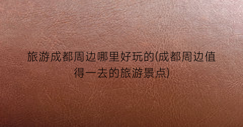 旅游成都周边哪里好玩的(成都周边值得一去的旅游景点)