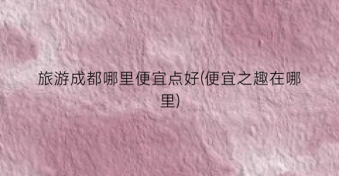 旅游成都哪里便宜点好(便宜之趣在哪里)