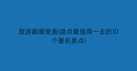旅游戳哪里盖(盘点最值得一去的10个著名景点)