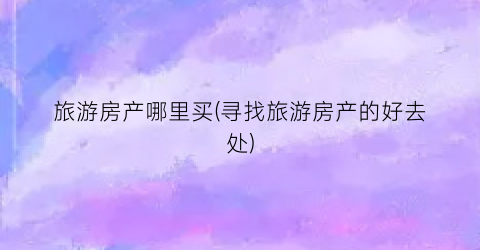 旅游房产哪里买(寻找旅游房产的好去处)