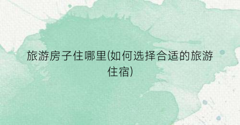 旅游房子住哪里(如何选择合适的旅游住宿)
