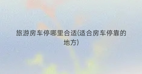 旅游房车停哪里合适(适合房车停靠的地方)