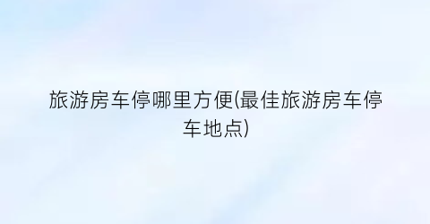 旅游房车停哪里方便(最佳旅游房车停车地点)