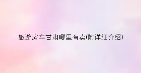 旅游房车甘肃哪里有卖(附详细介绍)