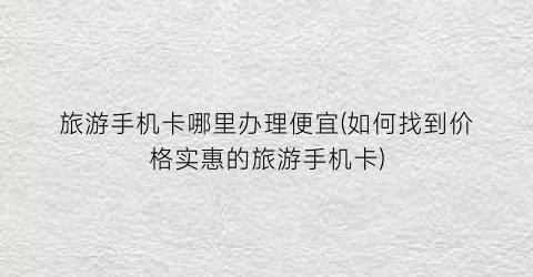 旅游手机卡哪里办理便宜(如何找到价格实惠的旅游手机卡)