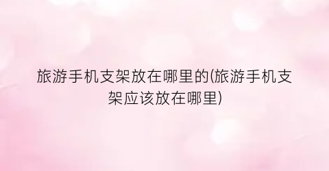 旅游手机支架放在哪里的(旅游手机支架应该放在哪里)