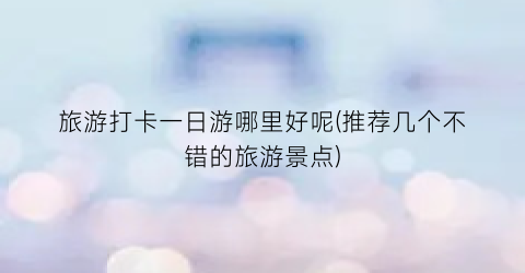 旅游打卡一日游哪里好呢(推荐几个不错的旅游景点)