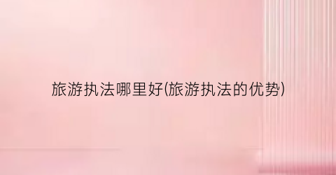 旅游执法哪里好(旅游执法的优势)