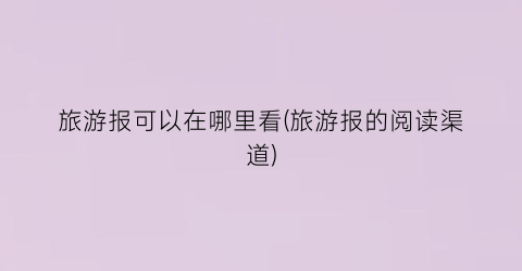 旅游报可以在哪里看(旅游报的阅读渠道)