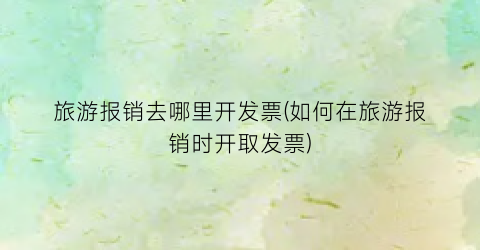 旅游报销去哪里开发票(如何在旅游报销时开取发票)