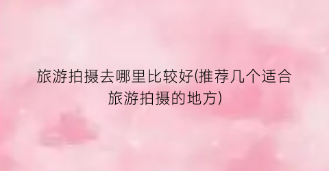 旅游拍摄去哪里比较好(推荐几个适合旅游拍摄的地方)