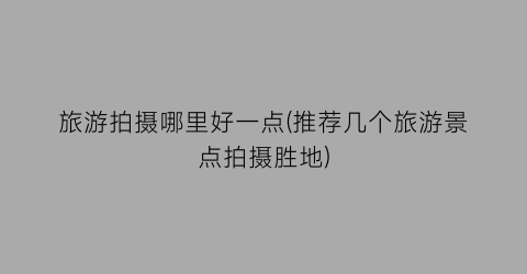 旅游拍摄哪里好一点(推荐几个旅游景点拍摄胜地)