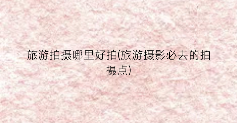 旅游拍摄哪里好拍(旅游摄影必去的拍摄点)