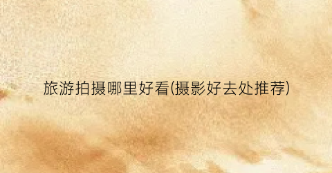 旅游拍摄哪里好看(摄影好去处推荐)