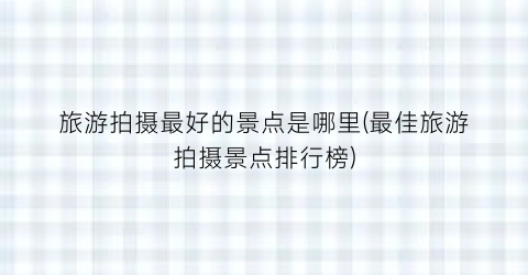 旅游拍摄最好的景点是哪里(最佳旅游拍摄景点排行榜)