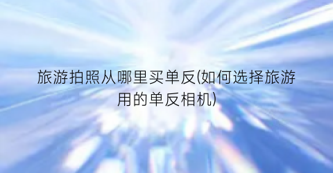 旅游拍照从哪里买单反(如何选择旅游用的单反相机)