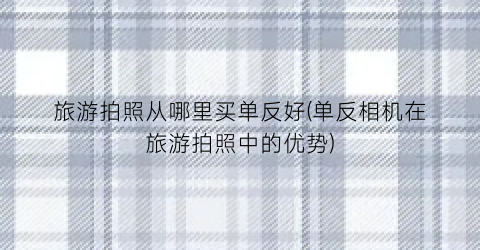 旅游拍照从哪里买单反好(单反相机在旅游拍照中的优势)
