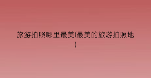旅游拍照哪里最美(最美的旅游拍照地)