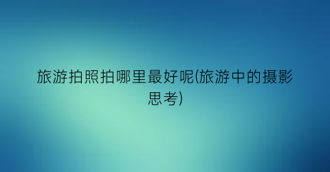 旅游拍照拍哪里最好呢(旅游中的摄影思考)