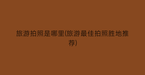 旅游拍照是哪里(旅游最佳拍照胜地推荐)