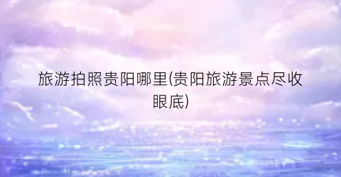 旅游拍照贵阳哪里(贵阳旅游景点尽收眼底)
