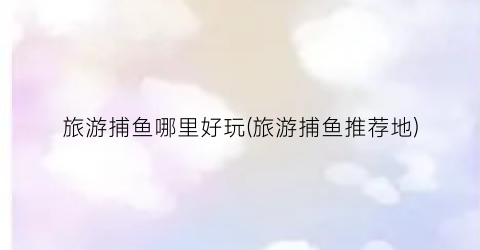 旅游捕鱼哪里好玩(旅游捕鱼推荐地)