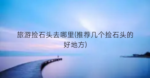 旅游捡石头去哪里(推荐几个捡石头的好地方)