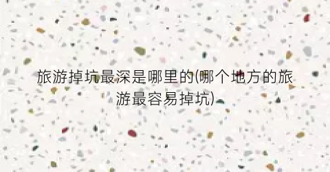 旅游掉坑最深是哪里的(哪个地方的旅游最容易掉坑)