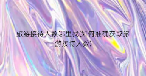 旅游接待人数哪里找(如何准确获取旅游接待人数)