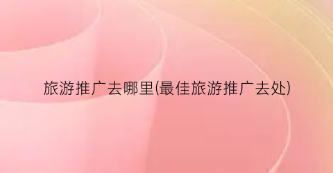 旅游推广去哪里(最佳旅游推广去处)