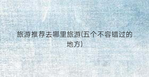 旅游推荐去哪里旅游(五个不容错过的地方)