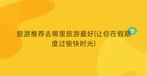 旅游推荐去哪里旅游最好(让你在假期度过愉快时光)