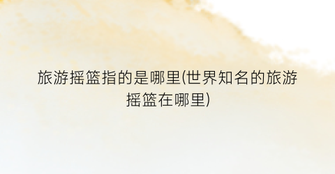 旅游摇篮指的是哪里(世界知名的旅游摇篮在哪里)