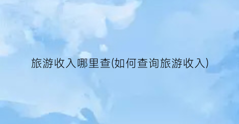 旅游收入哪里查(如何查询旅游收入)