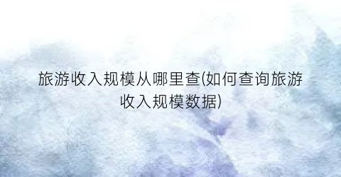 旅游收入规模从哪里查(如何查询旅游收入规模数据)