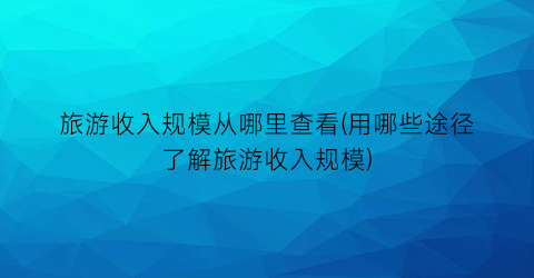 旅游收入规模从哪里查看(用哪些途径了解旅游收入规模)