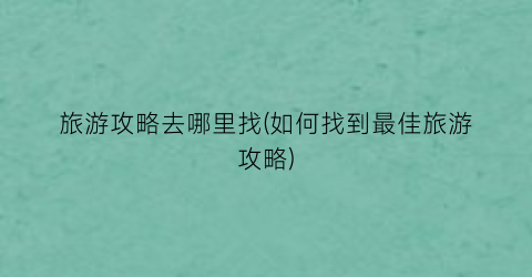 旅游攻略去哪里找(如何找到最佳旅游攻略)