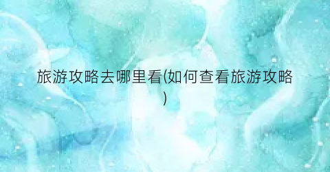 旅游攻略去哪里看(如何查看旅游攻略)